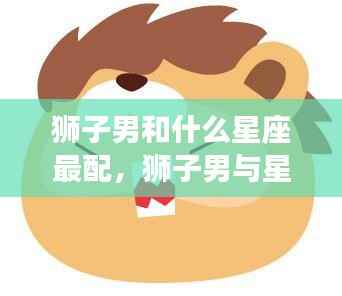 狮子男的星座配对,谁是他们的完美伴侣?