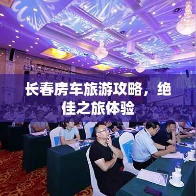 长春房车旅游攻略,绝佳之旅体验